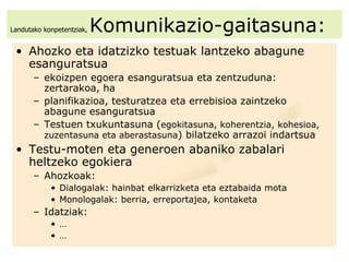 Landutako konpetentziak,  Komunikazio-gaitasuna: Ahozko eta idatzizko testuak lantzeko abagune esanguratsua  ekoizpen egoera esanguratsua eta zentzuduna: zertarakoa, ha planifikazioa, testuratzea eta errebisioa zaintzeko  abagune esanguratsua Testuen txukuntasuna ( egokitasuna, koherentzia, kohesioa, zuzentasuna eta aberastasuna ) bilatzeko arrazoi indartsua Testu-moten eta generoen abaniko zabalari heltzeko egokiera Ahozkoak:  Dialogalak: hainbat elkarrizketa eta eztabaida mota Monologalak: berria, erreportajea, kontaketa Idatziak: … … 
