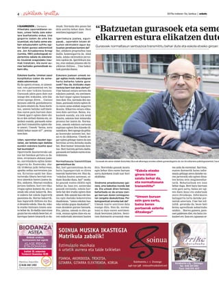 2017ko irailaren 15a, barikua | anboto4
ELKARRIZKETA J. Derteano
Hileetako oporraldiaren os-
tean, umeei heldu zaie esko-
lara bueltatzeko ordua. Une
gogorra izaten da ume ba-
tzuentzat, eta baita seme-ala-
ben estuasunekin sufritu egi-
ten duten guraso askorentzat
ere. Jon Arruabarrena Arregi
(Iurreta, 1961) psikologoak es-
perientzia zabala du eskolara-
ko itzulerak eragindako trau-
mak tratatzen, eta eurei au-
rrea hartzeko gomendioak es-
kaini ditu.
Eskolara buelta. Umetan sasoi
konplikatua izaten da seme-
alaba askorentzat.
Ez da egoera erosoa, ez umeen-
tzat, ezta gurasoentzat ere, ba-
tez ere ume txikien kasuan.
Gurasoek jakin gura dute nor
izango den irakaslea, zein kla-
setan egongo diren… Guraso
batzuen aldetik gainbabesera-
ko joera ematen da. Kasu horie-
tan, umeen balizko sufrimen-
dua euren gain hartzen dute.
Umeek igarri egiten diete ohi-
ko ez den zerbait dutena eta, ze-
lanbait esanda, gurasoek ezine-
gon hori transmititu egiten die-
te umeei. Umeek “baina, nora
bidali behar naute ni?”, pentsa-
tzendute.
Udan, oporretan dauden egu-
netan, zer lanketa egin daiteke
eurekin eskolara buelta apur
bat leuntzeko?
Oporretatik ikasturterako sal-
toa bat-batekoa gertatu ez da-
kien, errutinara ohitzen joate-
ko, aurrelanketa egitea kome-
nigarria da. Esaterako, ohe-
tik 10:00etan jaiki beharrean,
apurka ordua aurreratzen joa-
tea. Errutina egoki bat ikas-
turterako liburu berriak eros-
tera umeekin batera joatea da.
Eta, ondoren, liburuei estalkia
jartzen badiete, hori ere elka-
rregaz egitea komeni da, eta ez
amak edo aitak bakarrik. Bes-
te aukera bat eskola ingurutik
paseatzea da. Horixe bakarrik,
han ingurutik ibiltzea eta iku-
si dezatela eskola. Hau da, esko-
la etxeko bizitzara lotzen saia-
tu behar da. Ez dadila izan etxea
gauzabatetaeskolabestebat,el-
karregaz batere loturarik ez du-
tenak. Normala den pauso bat
dela sentitu behar dute. Hori
sentitzealagungarrizaie.
Igerilekura joatea, egun-
pasak… oporrekin lotzen di-
tuzten ekintzekin egun ba-
tzuetan jarraitzea komeni da?
Bai, aldaketa progresiboa izan
dadin, komenigarria da. Ahal
bada, udako ekintzekin jarrai-
tzea egokia da. Igerilekura joa-
tea, etxe ondoan jolastea edo bi-
zikletan ibiltzea… Ume bakoi-
tzakgustukoduena.
Eskolara joatean umeek ne-
gar egitea modu naturalagoan
hartu beharko lukete gura-
soek? Hau da, bizitzako espe-
rientzia berri bat dela ulertuz?
Ume batzuei estura sortzen die
eskolara joateak, eta sentimen-
du hori negar eginez kanpora-
tzen dute. Eta, normala den mo-
duan, gurasoak estutu egiten di-
ra euren seme-alabak negarrez
ikusita. Elkarren estura elika-
tzen dute sarritan. Baina, ira-
kasleek esanda, eta nik neuk
ikusita, askotan bost minutuko
prozesu bat izaten da. Norma-
lean, umeak eskolara sartzean
segituan egiten dira klaseko di-
namikara.Betiegongodagehia-
go kostatuko zaionen bat, bai-
na ez da ohikoena. Umeek ne-
gar egitea gehiago izaten da une
horretan arreta deitzeko modu
bat. Bost-hamar minutuko kon-
tua. Hori horrela gertatu dadin,
gurasoekerebaduteeureneran-
tzukizuna.
Normaltasuna transmititzea
garrantzitsua da.
Bai, hori garrantzitsua da eta
baita lagungarriak ez diren
esaerak baztertzea ere. Hau da,
“eskolan hasten zarenean, or-
duan ikusiko duzu, bai!” modu-
ko gauzak esatea ekidin egin
behar da. Izan ere, antzerako
gauzak entzunda, eskola kar-
tzela bat den irudia egiten dute
umeek. Edo umeak hau edo bes-
tea egin duelako kokoteraino
daudenean, “umea eskolan has-
teko zelako gogoa daukadan!”,
esan dezakete guraso batzuek.
Eta, jakina, umeak ez dira go-
rrak, entzun egiten dute eta eu-
ren ondorioak ateratzen hasten
dira. Horrelako gauzak moztu
egin behar dira euren buruan
sortu daitekeen irudi txar hori
ekiditeko.
Sindrome amankomunez gai-
nera, ume bakoitza mundu bat
da. Eta umeak diren heinean,
beharbada ez da erraza izan-
go barruan duten ezinegona-
ren zergatia deskubritzea. Psi-
kologoentzat erronka bat da?
Umeak txarto sentitzen dela
esango dizu. Hau da, norma-
lean ez dute euren sentimen-
duak bereizten jakiten. Senti-
tzen dutenaren arrazoiak ema-
tea zaila da eurentzat. Sarritan,
esaten dutenetik baino infor-
mazio gehiago atera daiteke eu-
ren jarreratik edo egiten dituz-
ten keinu zein mugimendue-
tatik. Behatzaileak ere izan
behar dugu. Bere buru barruan
ezin gara sartu, baina zer egi-
ten duen ikusi eta ondorioak
atera ditzakegu. Informazio
baliagarria lortu daiteke por-
taerak aztertuta. Ume bat isil-
isilik geratuko da, beste bati
keinu agresiboak nabarituko
zaizkio… Horrez gainera, gura-
soei galdetzen diet, eta baita ira-
kasleeiere.Izanere,eguneanor-
Gurasoek eta seme-alabek ikasturteko liburuak elkarregaz erostea ariketa gomendagarria da Jon Arruabarrena psikologoarentzat, haurr
“Eskola etxeko
girora lotzen
saiatu behar da,
eta normaltasuna
transmititu”
“Umeen buruan
ezin gara sartu,
baina beren
portaerak aztertu
ditzakegu”
“Batzuetan gurasoek eta seme
elkarren estura elikatzen dute
Gurasoek normaltasun sentsazioa transmititu behar dute eta eskola etxeko giroan t
 