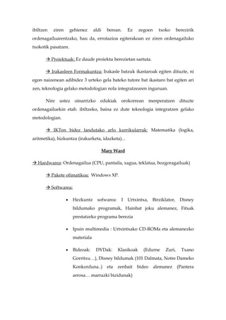ibiltzen   ziren       gehienez     aldi     berean.    Ez     zegoen     txoko      berezirik
ordenagailuarentzako, hau da, errotazioa egiterakoan ez ziren ordenagailuko
txokotik pasatzen.

        Proiektuak: Ez daude proiektu berezietan sartuta.

        Irakasleen Formakuntza: Irakasle batzuk ikastaroak egiten dituzte, ni
egon naizenean adibidez 3 urteko gela bateko tutore bat ikastaro bat egiten ari
zen, teknologia gelako metodologian nola integratzearen inguruan.

       Nire   ustez      oinarrizko    edukiak      orokorrean       menperatzen      dituzte
ordenagailuekin etab. ibiltzeko, baina ez dute teknologia integratzen gelako
metodologian.

        IKTen bidez landutako arlo kurrikularrak: Matematika (logika,
aritmetika), hizkuntza (irakurketa, idazketa)...

                                           Mary Ward

 Hardwarea: Ordenagailua (CPU, pantaila, xagua, teklatua, bozgoragailuak)

        Pakete ofimatikoa: Windows XP.

        Softwarea:

                   •    Hezkuntz      sofwarea:     I   Urtxintxa,    Birziklator,    Disney
                        bildumako programak, Hainbat joku alemanez, Fitxak
                        prestatzeko programa berezia

                   •    Ipuin multimedia : Urtxintxako CD-ROMa eta alemanezko
                        materiala

                   •    Bideoak:      DVDak:       Klasikoak     (Edurne     Zuri,     Txano
                        Gorritxu…), Disney bildumak (101 Dalmata, Notre Dameko
                        Konkorduna..)        eta   zenbait   bideo      alemanez     (Pantera
                        arrosa… marrazki bizidunak)
 