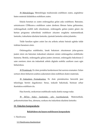  Metodologia: Metodologia tradizionala erabiltzen zuten, argitaletxe
baten material didaktikoa erabiltzen zuten.

      Eskola honetan ez zuten ordenagailua gelan asko erabiltzen. Batzutan,
urtxintxaren CDRoom-a erabiltzen zuten denbora librean baina gehienetan,
ordenagailuak erabili nahi zituztenean, ordenagailu gelara joaten ginen eta
bertan programa ezberdinak erabiltzen zituzten eragiketa matematikoak
lantzeko, irakurketa-idazketa lantzeko, ipuinak lantzeko edota jolasteko.

      Talde handian egiten zuten lan eta ariketa zehatz batzuk egiteko talde
txikitan banatzen ziren.

      Ordenagailua erabiltzeko, lanak bukatzen zituztenean jolas-gunera
joaten ziren eta batzutan irakasleari eskatzen zioten ordenagailua erabiltzeko
baimena. Bestela, ordenagailu gelara joaten zirenean, ordenagailu bakoitzean 2
ume esertzen ziren eta irakasleak arbela digitala erabiliz azaltzen zuen egin
beharrekoa.

       Proiektuak: Ez dute proiektu konkreturen bat aurrera eramaten. Gelan
sortzen diren beharren arabera aukeratzen dute erabiltzen duten materiala.

       Irakasleen Formakuntza: Ez dute prestakuntza berezirik jaso
teknologia berriei dagokionez: beraz, irakasle bakoitzak, bizitzan zehar
ikasitakoa erabiltzen du.

      Hau horrela, orokorrean erabiltzaile maila dutela esango nuke.

           IKTen    bidez   landutako    arlo   kurrikularrak:   Matematikak,
psikomotrizitate fina, alemana, euskara eta irakurketa idazketa lantzeko.

III. Eskolen konparaketa

               Baliabideen eta hauen erabileraren konparaketa

1. Hardwarea

   1.1 Hardwarea ikasleentzat
 