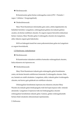  Berdintasunak:

      Bi ikastetxeetan gelan bertan ordenagailua zuten (CPU + Pantaila +
sagua + teklatua + bozgoragailuak).

    Desberdintasunak:

      Mary Ward ikastetxean informatika gela zuten, arbela digitalarekin eta
baliabide berriekin. Langaitzen, ordenagailuak geletan eta irakasle geletan
zeuden, eta bertan erabiltzen zituzten. Ez zegoen espacio berezirik eraikuntzan
bertan. Gainera, Mary Warden gelan 2 ordenagailu zituzten eta Langaitzen,
aldiz, bakarra zegoen gela bakoitzeko.

      M.W-en bideogela handi bat zuten psikomotrizitate gelan eta Langaitzen
ez zegoen horrelakorik.

   1.2 Hardwarea irakasleentzat

    Berdintasunak:

      Bi ikastetxeetan irakasleen erabilera hutserako ordenagailuak zituzten,
baita eskanerra eta inpresora ere.

    Desberdintasunak:

      Mary Ward ikastetxean irakasle gela ordenagailu gelari konektatuta
zuten, eta bertan beraiek erabilirerara hutserako 2 ordenagailu zituzten. Hala
ere, besteak ere erabil zitzaketen. Langaitzen, aldiz, irakasle gelan 4 ordenagailu
zituzten, eta horrez gain gelakoak ere erabiltzen zituzten.

      Ordenagailuei konektatuta inpresora eta eskanerra zituzten Mary
Warden eta irakasle gelan fotokopiagailu txiki bat kopia kopuru txiki- ertainak
ateratzeko. Langaitzen 2 inpresora txiki eta fotokopiagailua zituzten
ordenagailuei konektatuta irakasle gelan. Gainera, gelako ordenagailuetatik
bertara bidal zitzaketen dokumentuak inprimatzeko.

2. Softwarea
 