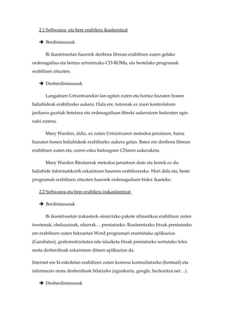 2.1 Softwarea eta bere erabilera ikasleentzat

    Berdintasunak

      Bi ikastetxeetan haurrek denbora librean erabiltzen zuten gelako
ordenagailua eta bertan urtxintxako CD-ROMa, eta bestelako programak
erabiltzen zituzten.

    Desberdintasunak

      Langaitzen Urtxintxarekin lan egiten zuten eta hortaz bazuten honen
baliabideak erabiltzeko aukera. Hala ere, tutoreak ez zuen kontrolatzen
jarduera guztiak betetzea eta ordenagailuan libreki aukeratzen baitzuten egin
nahi zutena.

      Mary Warden, aldiz, ez zuten Urtxintxaren metodoa jarraitzen, baina
bazuten honen baliabideak erabiltzeko aukera gelan. Batez ere denbora librean
erabiltzen zuten eta, euren esku baitzegoen CDaren aukeraketa.

      Mary Warden Bitxitarrak metodoa jarraitzen dute eta honek ez du
baliabide informatikorik eskaintzen haurren erabilerarako. Hori dela eta, beste
programak erabiltzen zituzten haurrek ordenagailuen bidez ikasteko.

   2.2 Softwarea eta bere erabilera irakasleentzat

    Berdintasunak

      Bi ikastetxeetan irakasleek oinarrizko pakete ofimatikoa erabiltzen zuten
txostenak, ebaluazioak, oharrak… prestatzeko. Ikasleentzako fitxak prestatzeko
ere erabiltzen zuten batzuetan Word programari erantsitako aplikazioa
(Garabatos), grafomotrizitatea edo idazketa fitxak prestatzeko sortutako letra
mota desberdinak eskaintzen dituen aplikazioa da.

Internet ere bi eskoletan erabiltzen zuten korreoa kontsultatzeko (hotmail) eta
informazio mota desberdinak bilatzeko (egunkaria, google, hezkuntza.net…).

    Desberdintasunak
 