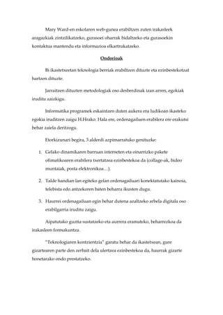 Mary Ward-en eskolaren web-gunea erabiltzen zuten irakasleek
aragazkiak zintzilikatzeko, gurasoei oharrak bidaltzeko eta gurasoekin
kontaktua mantendu eta informazioa elkartrukatzeko.

                                    Ondorioak

      Bi ikastetxeetan teknologia berriak erabiltzen dituzte eta ezinbestekotzat
hartzen dituzte.

      Jarraitzen dituzten metodologiak oso desberdinak izan arren, egokiak
iruditu zaizkigu.

      Informatika programek eskaintzen duten aukera era ludikoan ikasteko
egokia iruditzen zaigu H.Hrako. Hala ere, ordenagailuen erabilera ere erakutsi
behar zaiela deritzogu.

      Etorkizunari begira, 3 alderdi azpimarratuko genituzke:

   1. Gelako dinamikaren barruan interneten eta oinarrizko pakete

      ofimatikoaren erabilera txertatzea ezinbestekoa da (collage-ak, bideo
      muntaiak, posta elektronikoa…).

   2. Talde handian lan egiteko gelan ordenagailuari konektatutako kainoia,
      telebista edo antzekoren baten beharra ikusten dugu.

   3. Haurrei ordenagailuan egin behar dutena azaltzeko arbela digitala oso
      erabilgarria iruditu zaigu.

      Aipatutako guztia sustatzeko eta aurrera eramateko, beharrezkoa da
irakasleen formakuntza.

      “Teknologiaren kontzientzia” garatu behar da ikastetxean, gure
gizartearen parte den zerbait dela ulertzea ezinbestekoa da, haurrak gizarte
honetarako ondo prestatzeko.
 