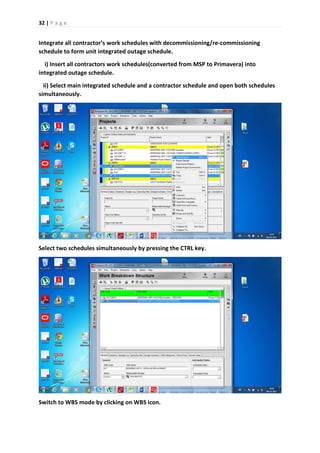 32 | P a g e
Integrate all contractor’s work schedules with decommissioning/re-commissioning
schedule to form unit integrated outage schedule.
i) Insert all contractors work schedules(converted from MSP to Primavera) into
integrated outage schedule.
ii) Select main integrated schedule and a contractor schedule and open both schedules
simultaneously.
Select two schedules simultaneously by pressing the CTRL key.
Switch to WBS mode by clicking on WBS icon.
 