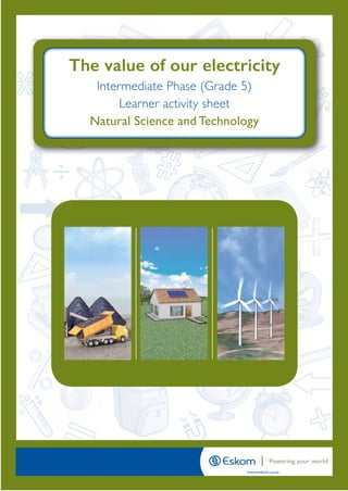 How to save energy
Intermediate Phase (Grade 5)
Learner activity sheet
Natural Science & Technology
www.eskom.co.za
Powering your world
=
+
#
÷
Intermediate Phase (Grade 5)
Learner activity sheet
Natural Science and Technology
The value of our electricity
2213 Eskom_Grade 5_Learner Activity NScience.indd 1 2018/06/05 3:43 PM
 