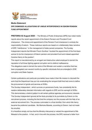 Media Statement
DPE DISMISSES ALLEGATIONS OF UNDUE INTERFERENCE IN ESKOM PENSION
FUND APPOINTMENT
PRETORIA 02 August 2020​ –​ The Ministry of Public Enterprises (DPE) has noted media
reports about the recent appointment of the Eskom Pension and Provident Fund
chairperson. The choice and appointment of the Pension Fund chairperson is entirely the
responsibility of eskom. These malicious reports are based on a deliberately false narrative
of DPE “interference “ in the management of state-owned companies. The Sunday
Independent reports that Minister Pravin Gordhan “revoked the appointment of the first black
woman to be the chairperson of Eskom pension and provident fund and instead appointed
Caroline Henry to the position”.
This report is manufactured by an arrogant and destructive cabal employed to tarnish the
reputation of all those fighting against corruption and to defend malfeasance.
The allegations seek to tarnish the name of the Minister and sustain a narrative that has
been propagated over several months by specific individuals that are entangled in SOE
corruption and State Capture.
Certain publications and particular journalists have made it their life mission to discredit the
work that the Department has put into eradicating the rampant theft that had come to define
the procurement of goods and services at SOEs.
The Sunday Independent , which survives on pensioners funds, has consistently fed its
readers deliberately distorted information with regards to DPE and its oversight of SOEs.
This demonstrates a distinct pattern to aid certain political agendas and economic interests.
The Sunday Independent ignored all the facts provided to its journalists by Eskom on the
recruitment process, including the fact that the company ran the process with the help of an
external recruitment firm. The process culminated in a final shortlist, from which Ms Henry
became the preferred candidate. Ms Mantuka Maisela, according to Eskom, had not made
the shortlist.
It is therefore simply not true that the Ministry intervened or vetoed the appointment of Ms
Maisela to the position. In fact, and in line with the process, the DPE received a letter from
 