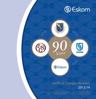Tariffs & Charges Booklet
2013/14

Charges for non-local authorities effective from 1 April 2013 to 31 March 2014
Charges for local authorities effective from 1 July 2013 to 30 June 2014
1923April 2013
i
www.eskom.co.za
2013

Powering your world

 