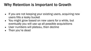 Why Retention is Important to Growth
● If you are not keeping your existing users, acquiring new
users fills a leaky bucket
● You might grow based on new users for a while, but
eventually you will use up all possible acquisitions
● User numbers will plateau, then decline
● Then you’re dead
 