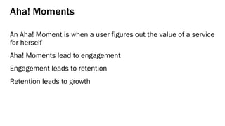 Aha! Moments
An Aha! Moment is when a user figures out the value of a service
for herself
Aha! Moments lead to engagement
Engagement leads to retention
Retention leads to growth
 