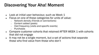 Discovering Your Aha! Moment
● Look at initial user behaviour, such as Week 1
● Focus on one of these categories for units of value:
○ Network density (friends or connections)
○ Content added (posts)
○ Visit frequency (visits and specific events)
○ Purchases
● Compare customer cohorts that retained AFTER WEEK 1 with cohorts
that did not engage
● It may not be a single moment, but a set of actions that separate
those who find value from those who don’t
 