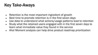 Key Take-Aways
● Retention is the most important ingredient of growth
● Best time to promote retention is in the first seven days
● Use data to understand what actions/usage patterns lead to retention
● Study what the retained users engaged with in the first seven days to
learn what immediate value they found in the service
● Aha! Moment analysis can help drive product roadmap prioritization
 