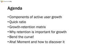 Agenda
•Components of active user growth
•Quick ratio
•Growth-retention matrix
•Why retention is important for growth
•Bend the curve!
•Aha! Moment and how to discover it
 