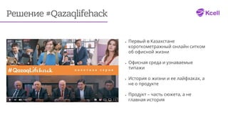 Решение #Qazaqlifehack
•	 Первый в Казахстане
короткометражный онлайн ситком
об офисной жизни
•	 Офисная среда и узнаваемые
типажи
•	 История о жизни и ее лайфхаках, а
не о продукте
•	 Продукт – часть сюжета, а не
главная история
 