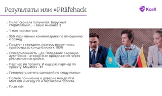 Результаты или #PRlifehack
•	 Пилот сериала получился. Вирусный
сторителлинг… – ваше мнение? :)
•	 1 млн просмотров
•	 95% позитивных комментариев по отношению
к брэнду
•	 Продукт в середине, поэтому вероятность
просмотра до конца близка к 100%
•	 Осведомленность – да. Попадание в нужную
аудиторию – второй этап продвижения через
рекламные настройки.
•	 Партнер по проекту. И еще раз партнер по
проекту. Movators - #1
•	 Готовность менять сценарий по «ходу пьесы»
•	 Полное понимание и доверие между PR и
MarCom и между PR и партнером проекта.
•	 План «Ы»
 