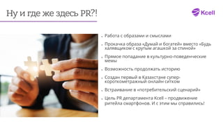 Ну и где же здесь PR?!
•	 Работа с образами и смыслами
•	 Прокачка образа «Думай и богатей» вместо «Будь
халявщиком с крутым агашкой за спиной»
•	 Прямое попадание в культурно-поведенческие
мемы
•	 Возможность продолжать историю
•	 Создан первый в Казахстане супер-
короткометражный онлайн ситком
•	 Встраивание в «потребительский сценарий»
•	 Цель PR департамента Kcell – продвижение
ритейла смартфонов. И с этим мы справились!
 