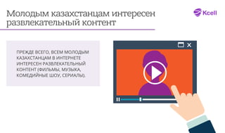 Молодым казахстанцам интересен
развлекательный контент
ПРЕЖДЕ ВСЕГО, ВСЕМ МОЛОДЫМ
КАЗАХСТАНЦАМ В ИНТЕРНЕТЕ
ИНТЕРЕСЕН РАЗВЛЕКАТЕЛЬНЫЙ
КОНТЕНТ (ФИЛЬМЫ, МУЗЫКА,
КОМЕДИЙНЫЕ ШОУ, СЕРИАЛЫ).
 