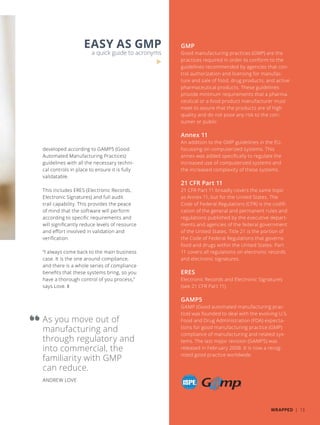 As you move out of
manufacturing and
through regulatory and
into commercial, the
familiarity with GMP
can reduce.
ANDREW LOVE
developed according to GAMP5 (Good
Automated Manufacturing Practices)
guidelines with all the necessary techni-
cal controls in place to ensure it is fully
validatable.
This includes ERES (Electronic Records,
Electronic Signatures) and full audit
trail capability. This provides the peace
of mind that the software will perform
according to specific requirements and
will significantly reduce levels of resource
and effort involved in validation and
verification.
“I always come back to the main business
case. It is the one around compliance,
and there is a whole series of compliance
benefits that these systems bring, so you
have a thorough control of you process,”
says Love. ❚
GMP
Good manufacturing practices (GMP) are the
practices required in order to conform to the
guidelines recommended by agencies that con-
trol authorization and licensing for manufac-
ture and sale of food, drug products, and active
pharmaceutical products. These guidelines
provide minimum requirements that a pharma-
ceutical or a food product manufacturer must
meet to assure that the products are of high
quality and do not pose any risk to the con-
sumer or public.
Annex 11
An addition to the GMP guidelines in the EU,
focussing on computerized systems. This
annex was added specifically to regulate the
increased use of computerized systems and
the increased complexity of these systems.
21 CFR Part 11
21 CFR Part 11 broadly covers the same topic
as Annex 11, but for the United States. The
Code of Federal Regulations (CFR) is the codifi-
cation of the general and permanent rules and
regulations published by the executive depart-
ments and agencies of the federal government
of the United States. Title 21 is the portion of
the Code of Federal Regulations that governs
food and drugs within the United States. Part
11 covers all regulations on electronic records
and electronic signatures.
ERES
Electronic Records and Electronic Signatures
(see 21 CFR Part 11)
GAMP5
GAMP (Good automated manufacturing prac-
tice) was founded to deal with the evolving U.S.
Food and Drug Administration (FDA) expecta-
tions for good manufacturing practice (GMP)
compliance of manufacturing and related sys-
tems. The last major revision (GAMP5) was
released in February 2008. It is now a recog-
nized good practice worldwide.
EASY AS GMP
a quick guide to acronyms
WRAPPED | 13
 