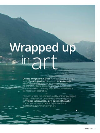 Wrapped up
inartChristo and Jeanne-Claude have developed a unique
form of avant-garde art known as empaquetage –
which means packaging or wrapping of objects.
As one of the latest contemporary art movements,
it is essentially a transitory art form exclusively done
for reasons of aesthetics.
For both artists, the nomadic quality of their packaging
projects was crucial. Christo described it elegantly
as “Things in transition, airy, passing through“.
The artists initiated a radical departure from
the belief in the immortality of art.
WRAPPED | 15
 