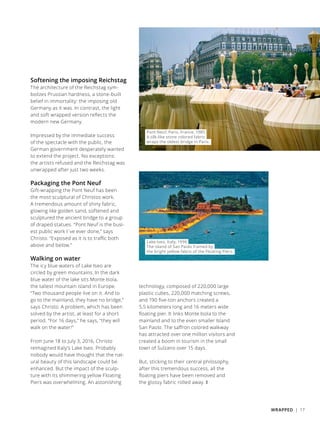 Pont Neuf, Paris, France, 1985
A silk-like stone colored fabric
wraps the oldest bridge in Paris.
Softening the imposing Reichstag
The architecture of the Reichstag sym-
bolizes Prussian hardness, a stone-built
belief in immortality: the imposing old
Germany as it was. In contrast, the light
and soft wrapped version reflects the
modern new Germany.
Impressed by the immediate success
of the spectacle with the public, the
German government desperately wanted
to extend the project. No exceptions:
the artists refused and the Reichstag was
unwrapped after just two weeks.
Packaging the Pont Neuf
Gift-wrapping the Pont Neuf has been
the most sculptural of Christos work.
A tremendous amount of shiny fabric,
glowing like golden sand, softened and
sculptured the ancient bridge to a group
of draped statues. “Pont Neuf is the busi-
est public work I´ve ever done,” says
Christo. “Exposed as it is to traffic both
above and below.”
Walking on water
The icy blue waters of Lake Iseo are
circled by green mountains. In the dark
blue water of the lake sits Monte Isola,
the tallest mountain island in Europe.
“Two thousand people live on it. And to
go to the mainland, they have no bridge,”
says Christo. A problem, which has been
solved by the artist, at least for a short
period. “For 16 days,” he says, “they will
walk on the water!”
From June 18 to July 3, 2016, Christo
reimagined Italy’s Lake Iseo. Probably
nobody would have thought that the nat-
ural beauty of this landscape could be
enhanced. But the impact of the sculp-
ture with its shimmering yellow Floating
Piers was overwhelming. An astonishing
Lake Iseo, Italy, 1996
The island of San Paolo framed by
the bright yellow fabric of the Floating Piers.
technology, composed of 220,000 large
plastic cubes, 220,000 matching screws,
and 190 five-ton anchors created a
5,5 kilometers long and 16 meters wide
floating pier. It links Monte Isola to the
mainland and to the even smaller Island
San Paolo. The saffron colored walkway
has attracted over one million visitors and
created a boom in tourism in the small
town of Sulzano over 15 days.
But, sticking to their central philosophy,
after this tremendous success, all the
floating piers have been removed and
the glossy fabric rolled away. ❚
WRAPPED | 17
 