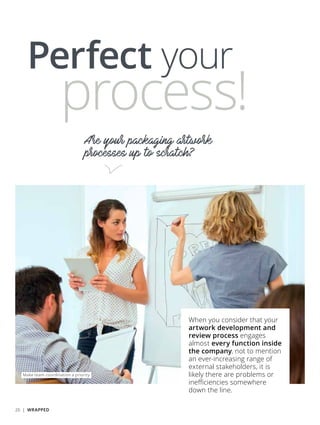 Perfect your
Are your packaging artwork
processes up to scratch?
process!
When you consider that your
artwork development and
review process engages
almost every function inside
the company, not to mention
an ever-increasing range of
external stakeholders, it is
likely there are problems or
inefficiencies somewhere
down the line.
Make team coordination a priority
26 | WRAPPED
 