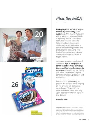 From the Editor
Colophon WRAPPED From Esko is Esko-Graphics’ external
newsletter. It is published twice a year and is distributed
free of charge. All content, illustrations and supplements are
copyright of Esko-Graphics and all brand names and images
belong to their respective owners. For a free subscription and
for all inquiries on this newsletter, contact info.eur@esko.com
26
Packaging for 9 out of 10 major
brands is produced by Esko
customers. This means that every
visit to a grocery store worldwide
is a journey into an Esko demo
room. For decades now Esko
helps brands, designers, pre-
media companies and printers/
converters to manage, create and
produce great packaging. This
leadership position also gives us
the responsibility to look at the
bigger picture.
In the ever growing complexity of
our world, digital and physical
communication must converge
to one unified brand message to
consumers. Developing packaging
that fulfills this mission requires
control over assets, processes and
production.
Esko is continually working to
provide this support while keeping
an eye on what will be needed
in the future. “Wrapped” is a
reflection of that focus, touching
upon a series of different topics in
that domain.
THE ESKO-TEAM
20
Perfect
your process
Straight talking
WRAPPED | 3
 