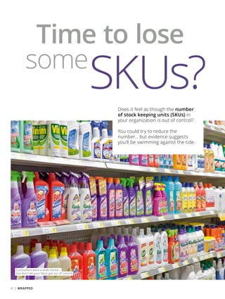 Time to lose
some
SKUs?
Consumers want a wide choice –
but don’t let your SKUs get out of control
Does it feel as though the number
of stock keeping units (SKUs) in
your organization is out of control?
You could try to reduce the
number… but evidence suggests
you’ll be swimming against the tide.
4 | WRAPPED
 