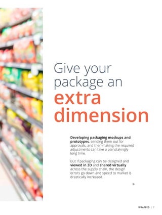 Developing packaging mockups and
prototypes, sending them out for
approvals, and then making the required
adjustments can take a painstakingly
long time.
But if packaging can be designed and
viewed in 3D and shared virtually
across the supply chain, the design
errors go down and speed to market is
drastically increased.
Give your
package an
extra
dimension
WRAPPED | 7
 