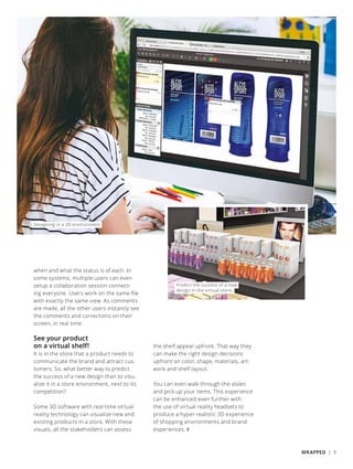 Designing in a 3D environment
when and what the status is of each. In
some systems, multiple users can even
setup a collaboration session connect-
ing everyone. Users work on the same file
with exactly the same view. As comments
are made, all the other users instantly see
the comments and corrections on their
screen, in real time.
See your product
on a virtual shelf!
It is in the store that a product needs to
communicate the brand and attract cus-
tomers. So, what better way to predict
the success of a new design than to visu-
alize it in a store environment, next to its
competition?
Some 3D software with real-time virtual
reality technology can visualize new and
existing products in a store. With these
visuals, all the stakeholders can assess
the shelf appeal upfront. That way they
can make the right design decisions
upfront on color, shape, materials, art-
work and shelf layout.
You can even walk through the aisles
and pick up your items. This experience
can be enhanced even further with
the use of virtual reality headsets to
produce a hyper-realistic 3D experience
of shopping environments and brand
experiences. ❚
Predict the success of a new
design in the virtual store.
WRAPPED | 9
 