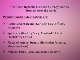 The Czech Republic is visited by many tourists
from all over the world.
Popular tourist’s destinations are:
 Castles and chateaus (Karlštejn Castle, Český
Krumlov)
 Spa towns (Karlovy Vary, Mariánské Lázně,
Františkovy Lázně)
 Places of natural beauty (Bohemian Paradise,
Moravian Karst)
 National Parks (Giant Mountains, Šumava)

 