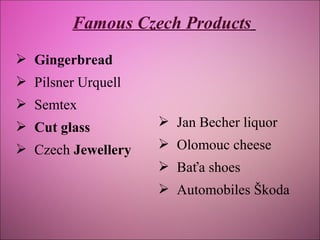 Famous Czech Products
 Gingerbread
 Pilsner Urquell
 Semtex
 Cut glass

 Jan Becher liquor

 Czech Jewellery

 Olomouc cheese
 Baťa shoes
 Automobiles Škoda

 
