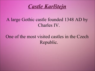 Castle Karlštejn
A large Gothic castle founded 1348 AD by
Charles IV.
One of the most visited castles in the Czech
Republic.

 