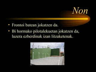 Non Frontoi batean jokatzen da. Bi hormako pilotalekuetan jokatzen da, luzera ezberdinak izan litzaketenak. 