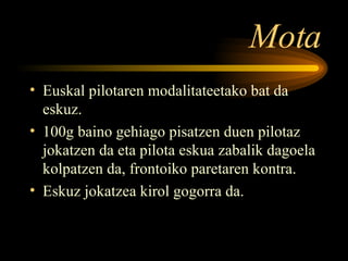 Mota Euskal pilotaren modalitateetako bat da eskuz. 100g baino gehiago pisatzen duen pilotaz jokatzen da eta pilota eskua zabalik dagoela kolpatzen da, frontoiko paretaren kontra. Eskuz jokatzea kirol gogorra da. 