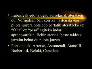 Irabazleak edo taldeko aurrelariak ateratzen du. Normalean 6an korrika hasten da 4an pilota lurrera bota edo bertatik ateratzeko ez “falta” ez “pasa” egiteko indar aproposarekin. Behin aterata, beste taldeak jarraitu behar du pilota jotzen. Pertsonaiak: Arretxe, Astomendi, AtanoIII, BarberitoI, Beloki, Capellan.  