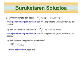 Buruketaren Soluzioa a)  300 esku-emate izan badira n=25 pertsona zegoen bileran , edo n= -24 pertsona (erantzun hau ez da posible) b)  990  esku-emate izan badira n=45 pertsona zegoen bileran , edo n= -44 pertsona (erantzun hau ez da posible) c)  Eta, bilerara 162 pertsona joan badira? 13.041  esku-emate  egon dira. 