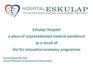 Eskulap Hospital 
a place of unprecedented medical excellence 
as a result of 
the EU innovative economy programme 
Michał Molski MD PhD 
Head of Research & Development Department 
 