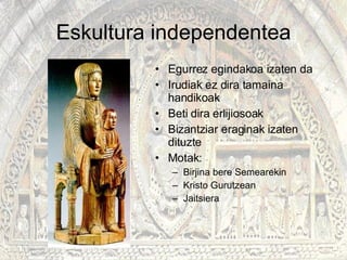 Eskultura independentea Egurrez egindakoa izaten da Irudiak ez dira tamaina handikoak Beti dira erlijiosoak Bizantziar eraginak izaten dituzte Motak: Birjina bere Semearekin Kristo Gurutzean Jaitsiera  