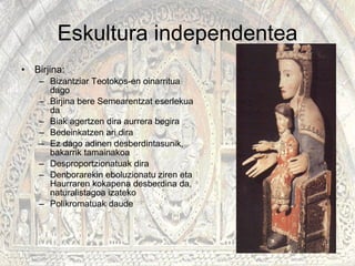 Eskultura independentea Birjina: Bizantziar Teotokos-en oinarritua dago Birjina bere Semearentzat eserlekua da Biak agertzen dira aurrera begira Bedeinkatzen ari dira Ez dago adinen desberdintasunik, bakarrik tamainakoa Desproportzionatuak dira Denborarekin eboluzionatu ziren eta Haurraren kokapena desberdina da, naturalistagoa izateko Polikromatuak daude  