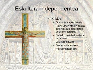 Eskultura independentea Kristoa Gurutzean agertzen da Bizirik dago eta ez dauka sufrimendua adierazten duen elementurik Soineko luze bat jantzita daramate Lau iltze dituzte Dena da simetrikoa Polikromatuak dira 