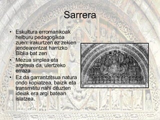 Sarrera Eskultura erromanikoak helburu pedagogikoa zuen: irakurtzen ez zekien jendearentzat harrizko Biblia bat zen Mezua sinplea eta argitsua da, ulertzeko erraza Ez da garrantzitsua natura ondo kopiatzea, baizik eta transmititu nahi dituzten ideiak era argi batean islatzea.  