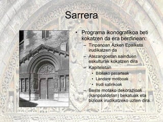 Sarrera Programa ikonografikoa beti kokatzen da era berdinean: Tinpanoan Azken Epaiketa irudikatzen da Atezangoetan sainduen eskulturak kokatzen dira Kapiteletan Bibliako pasarteak Landare motiboak Irudi satirikoak Beste motako dekorazioak (kanpoaldetan) bekatuak eta bizioak irudikatzeko uzten dira. 