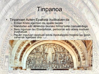 Tinpanoa Tinpanoan Azken Epaiketa irudikatzen da Erdian Kristo agertzen da, epaile bezala Mandorlan edo almendra itxurako forma baten barruan dago  Bere inguruan lau Ebanjelistak, pertsonak edo abere moduan irudikatuak Hauen inguruan epaituak edota Apokalipsiko hogeita lau gizon zaharrak agertzen dira  