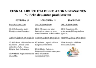 EUSKAL LIBURU ETA DISKO AZOKA BEASAINEN
%15eko deskontua produktuetan
OSTIRALA, 18
GOIZA: 10:00-13:00
10:00 Gabonetako kartel
lehiaketaren sari banaketa.
ARRATSALDEA: 17:00-20:00
17:30 Irakurle taldearen literatur
solasaldia. Liburua: Uxue
Alberdiren Aulki – jokoa.
Gidaria: Irati Goikoetxea.
19:00 Maddi Nogeraren musika
emanaldia.
LARUNBATA, 19
GOIZA: 11:00-14:00
11:30 Olentzero eta Mari
Domingiren harrera. 4 urtera
arteko umeentzat.Trikitilariekin.
ARRATSALDEA: 17:00-20:00
17:30 Irrien Lagunak taldeko
Largabistaren tailerra.
19:00 Maider Agirreren
Bihotzero liburuaren aurkezpena.
Idoia Beratarbide
ilustratzailearekin.
IGANDEA, 20
GOIZA: 11:00-14:00
12:30 Beasainen 400.
urteurreneko bideo grabaketa
Igartzan.
ARRATSALDEA: 17:00-19:00
18:00 Kantujira taldekoen
musika emanaldia.
 