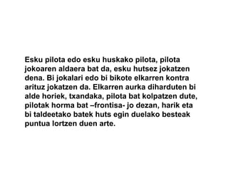 Esku pilota edo esku huskako pilota, pilota
jokoaren aldaera bat da, esku hutsez jokatzen
dena. Bi jokalari edo bi bikote elkarren kontra
arituz jokatzen da. Elkarren aurka diharduten bi
alde horiek, txandaka, pilota bat kolpatzen dute,
pilotak horma bat –frontisa- jo dezan, harik eta
bi taldeetako batek huts egin duelako besteak
puntua lortzen duen arte.
 