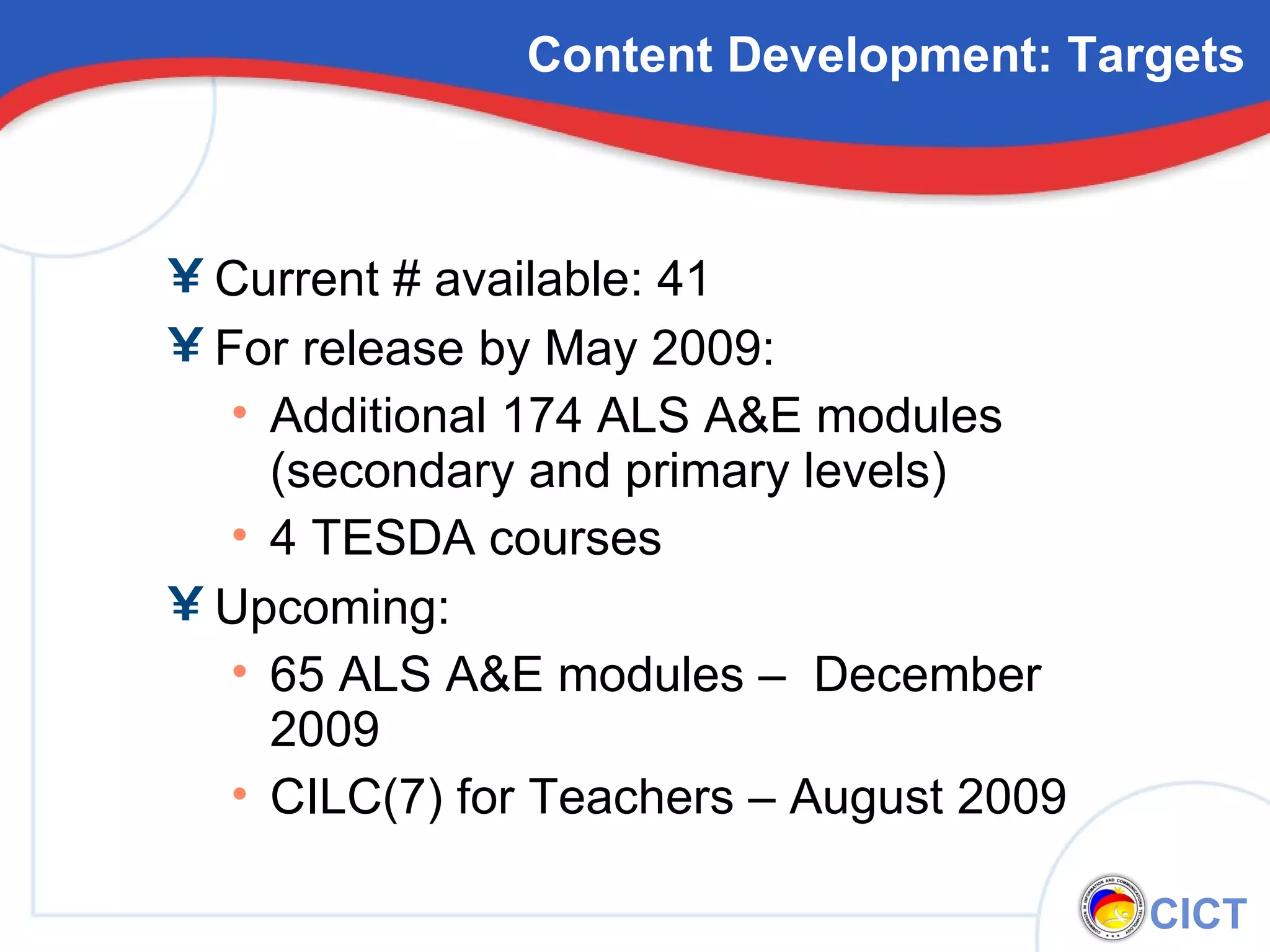 Content Development: Targets Current # available: 41 For release by May 2009: Additional 174 ALS A&E modules (secondary and primary levels) 4 TESDA courses Upcoming: 65 ALS A&E modules –  December 2009 CILC(7) for Teachers – August 2009 