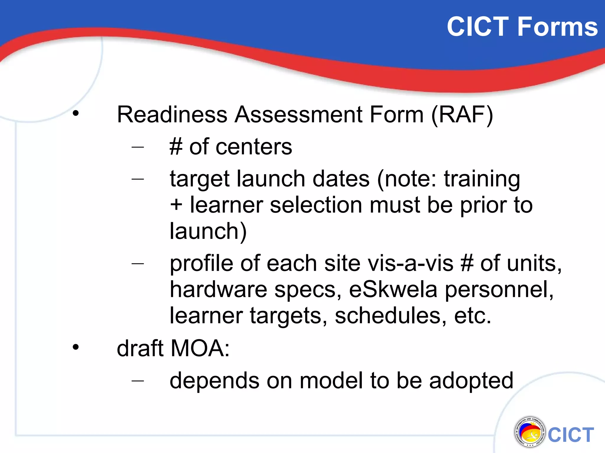 Readiness Assessment Form (RAF) # of centers target launch dates (note: training  + learner selection must be prior to launch) profile of each site vis-a-vis # of units, hardware specs, eSkwela personnel, learner targets, schedules, etc. draft MOA: depends on model to be adopted CICT Forms 