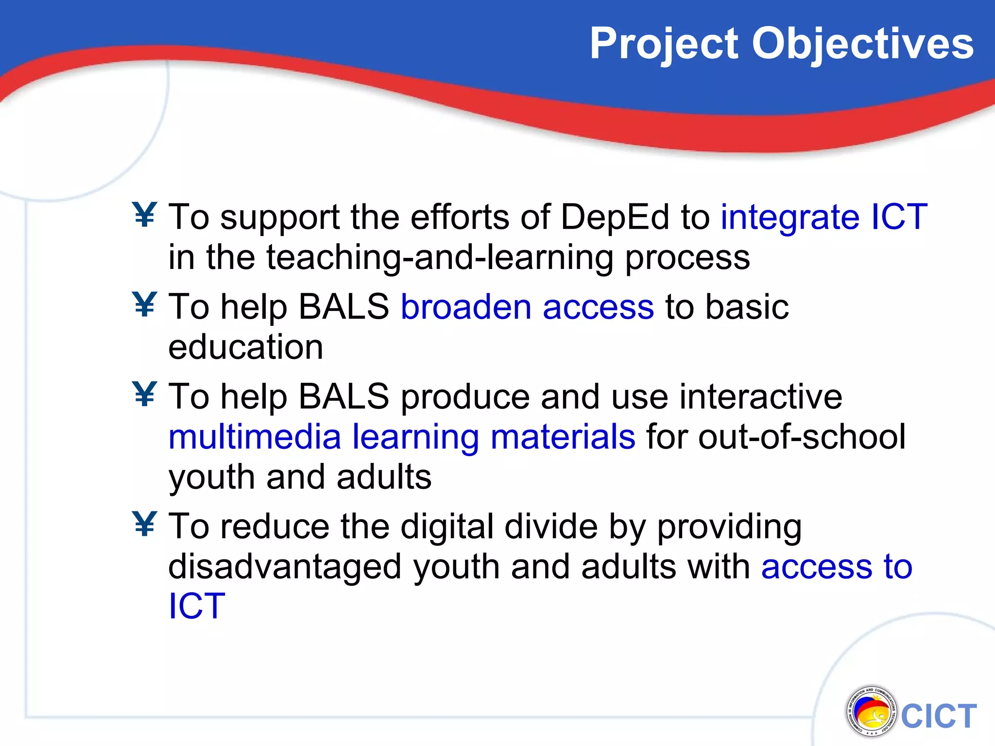Project Objectives To support the efforts of DepEd to  integrate ICT  in the teaching-and-learning process To help BALS  broaden access  to basic education To help BALS produce and use interactive  multimedia learning materials  for out-of-school youth and adults To reduce the digital divide by providing disadvantaged youth and adults with  access to ICT 
