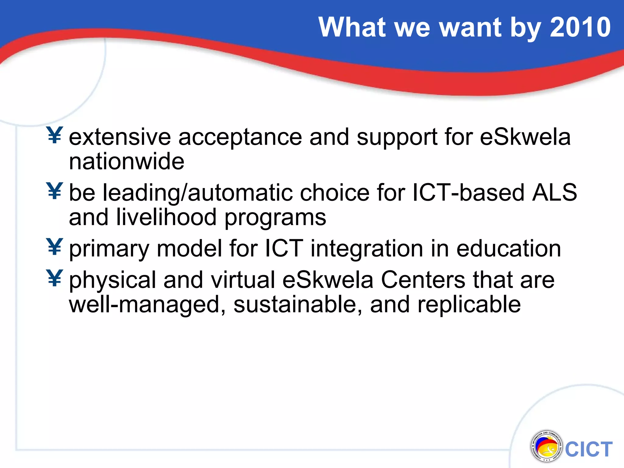 What we want by 2010 extensive acceptance and support for eSkwela nationwide be leading/automatic choice for ICT-based ALS and livelihood programs primary model for ICT integration in education physical and virtual eSkwela Centers that are well-managed, sustainable, and replicable 