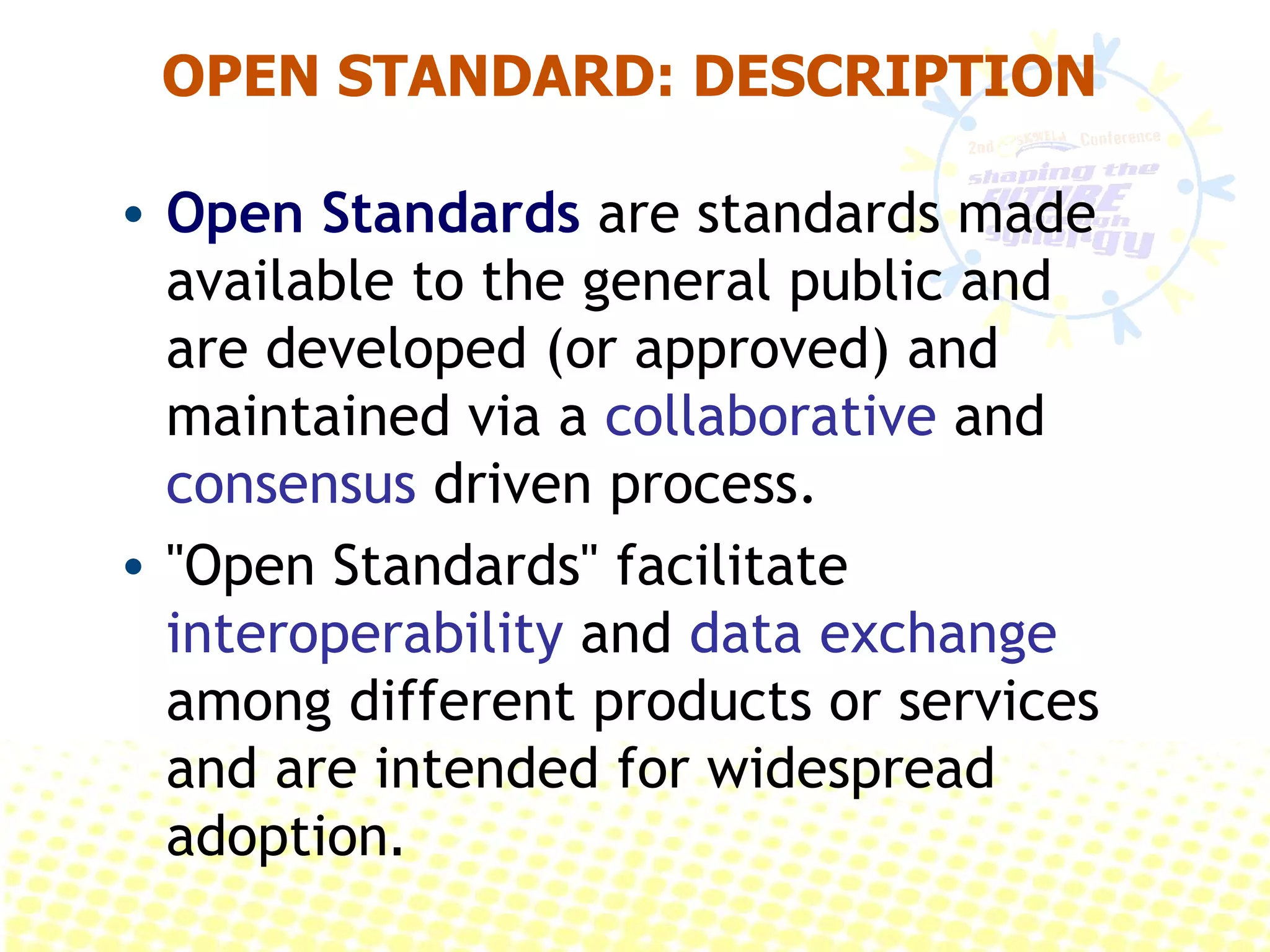 OPEN STANDARD: DESCRIPTION Open Standards  are standards made available to the general public and are developed (or approved) and maintained via a  collaborative  and  consensus  driven process.  &quot;Open Standards&quot; facilitate  interoperability  and  data exchange  among different products or services and are intended for widespread adoption .  