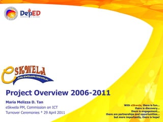 Project Overview 2006-2011 Maria Melizza D. Tan eSkwela PM, Commission on ICT Turnover Ceremonies * 29 April 2011 